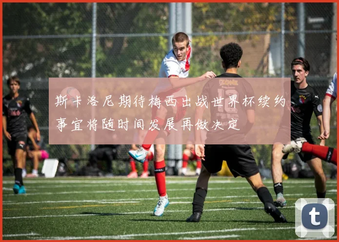 斯卡洛尼期待梅西出战世界杯续约事宜将随时间发展再做决定