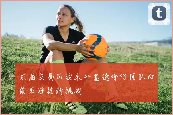 东眉交易风波未平基德呼吁团队向前看迎接新挑战