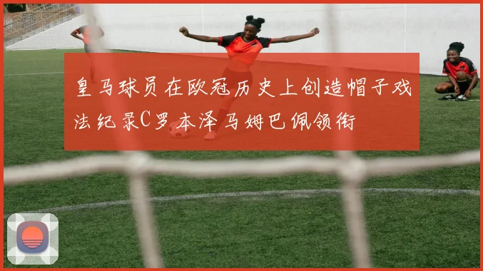 皇马球员在欧冠历史上创造帽子戏法纪录C罗本泽马姆巴佩领衔