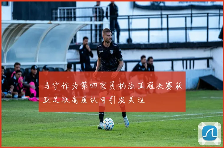 马宁作为第四官员执法亚冠决赛获亚足联高度认可引发关注