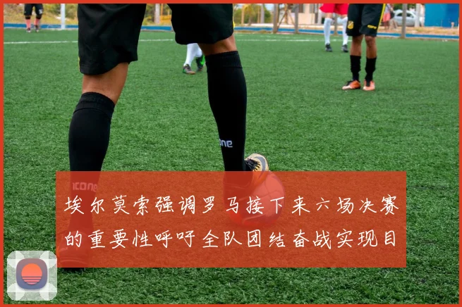 埃尔莫索强调罗马接下来六场决赛的重要性呼吁全队团结奋战实现目标