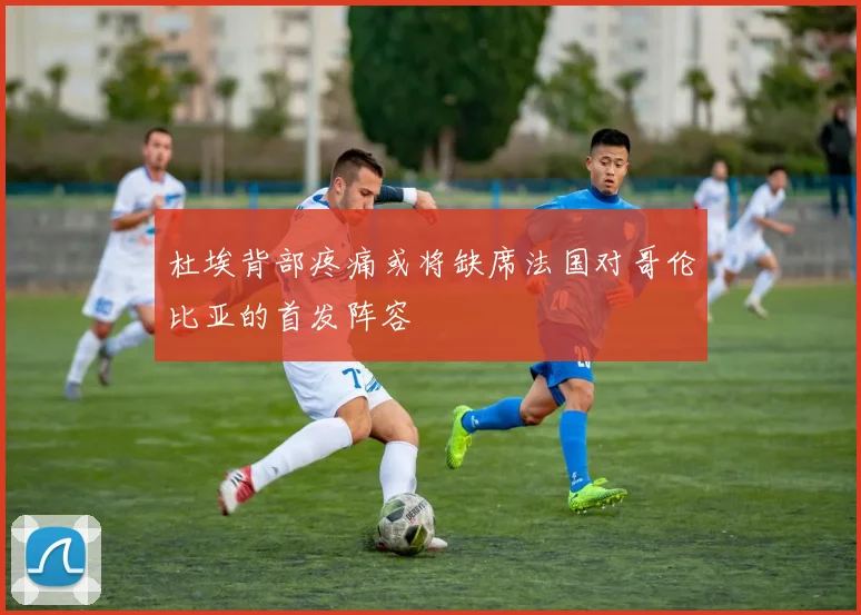 杜埃背部疼痛或将缺席法国对哥伦比亚的首发阵容