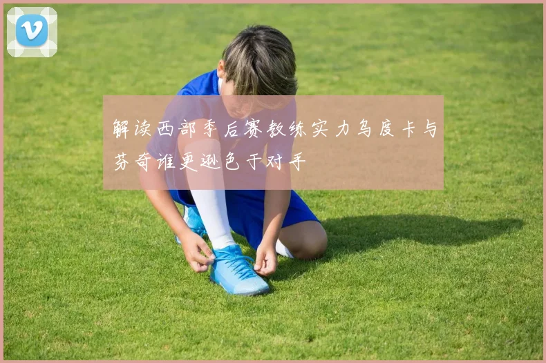 解读西部季后赛教练实力乌度卡与芬奇谁更逊色于对手