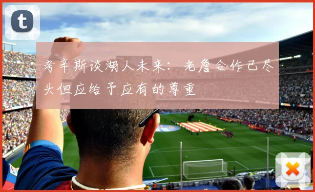 考辛斯谈湖人未来：老詹合作已尽头但应给予应有的尊重