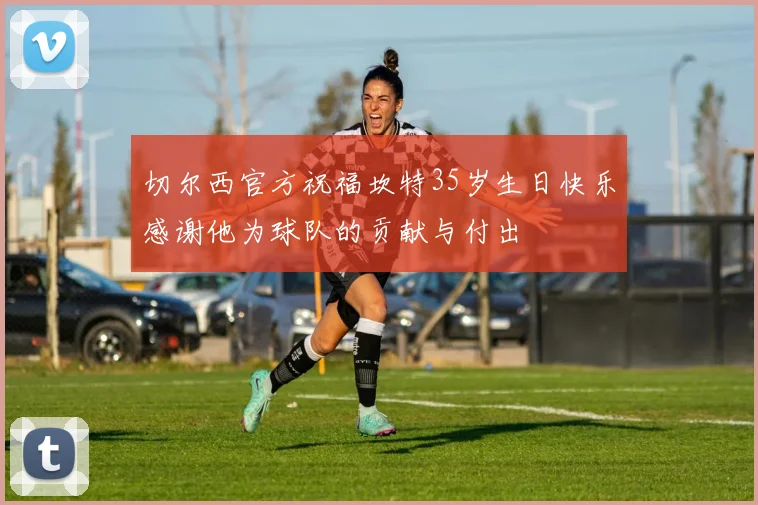 切尔西官方祝福坎特35岁生日快乐感谢他为球队的贡献与付出
