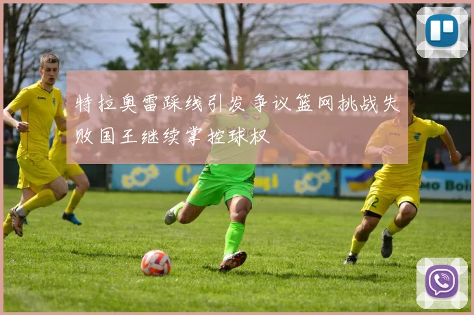 特拉奥雷踩线引发争议篮网挑战失败国王继续掌控球权